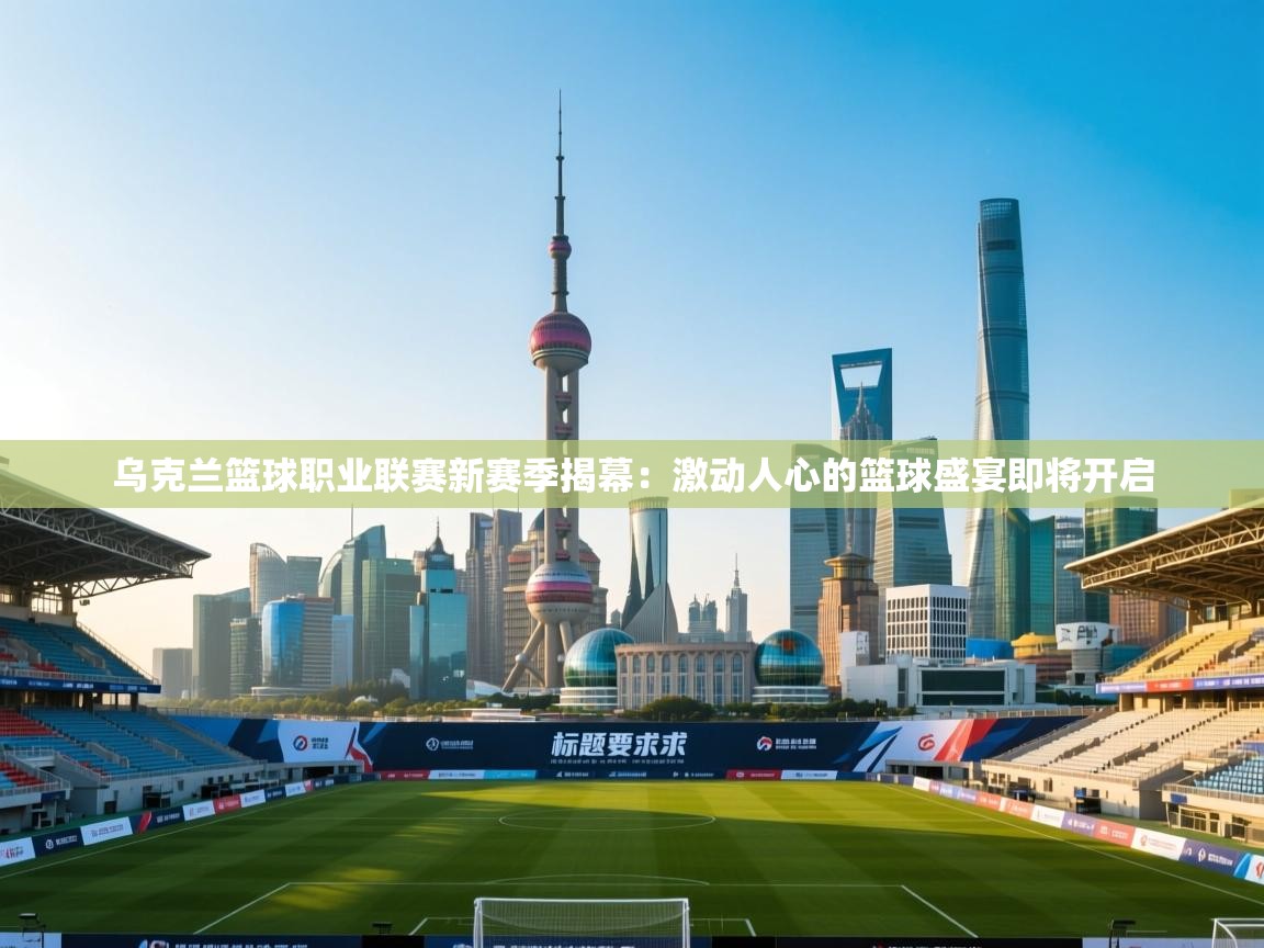 乌克兰篮球职业联赛新赛季揭幕：激动人心的篮球盛宴即将开启